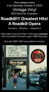 Vinyl release event: 2 pm Saturday, October 5, 2024 Vintage Vinyl 925 Davis St., Evanston Roadkill!!! Greatest Hits! A Roadkill Opera Two discs - 180 gram - Gatefold LP Three sides music from Paer's 1804 opera Leonora. Plot: hour before first improv gig in 1988 Wyoming. One side 1988-1992 improv/sketch comedyPhoto of cover from LP showing a female cheerleader beneath a marquee that reads: Tonight, Roadkill Live Comedy 8 pm, Partners in Rhyme 8pm, Wort Cafe since 1941