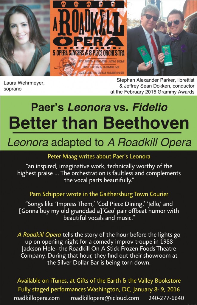 Ad reading: Paer's Leonora vs. Fidelio: Better than Beethoven. Leonora adapted to A Roadkill Opera. Peter Maag writes about Paer's Leonora: "an inspired, imaginative work, technically worthy of the highest praise,,, The orchestration is faultless and complements the vocal parts beautifully."  Pam Schipper wrote in the Gaithersburg Town Courier "Songs like 'Impress Them,' 'Cod Piece Dining,' 'Jello,' and [Gonna buy my old granddad a] 'Goe' pair offbeat humor with beautiful vocals and music." A Roadkill Opera tells the story of the hour before the lights go up ion opening night for a comedy improv troupe in 1988 Jackson Hole--the Roadkill On A Stick Frozen Foods Theatre Company. During that hour, they find out their showroom at the Silver Dollar Bar is being torn down. Available on iTunes, at Gifts of the Earth & the Valley Bookstore. Fully staged performances Washington, DC, January 8-9, 2016  roadkill opera.com  roadkill opera@icloud.com  240-277-6640